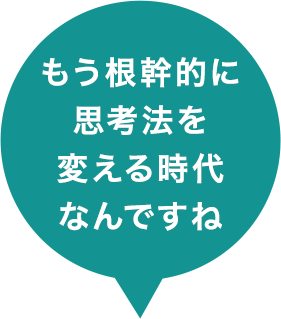 もう根幹的に思考法を変える時代なんですね